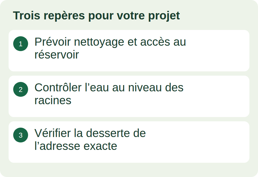 Prévoir nettoyage et accès au réservoir ; Contrôler l’eau au niveau des racines ; Vérifier la desserte de l’adresse exacte